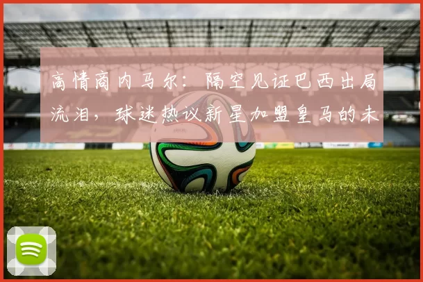 高情商内马尔：隔空见证巴西出局流泪，球迷热议新星加盟皇马的未来