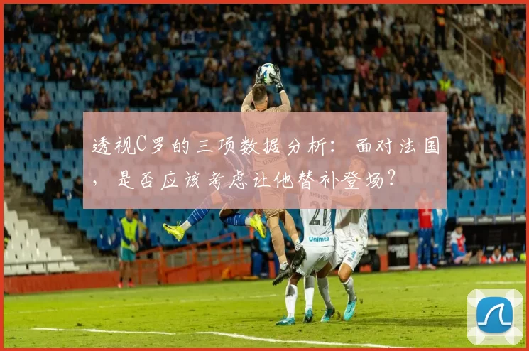 透视C罗的三项数据分析：面对法国，是否应该考虑让他替补登场？
