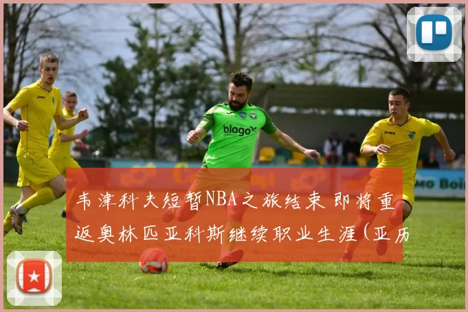 韦津科夫短暂NBA之旅结束 即将重返奥林匹亚科斯继续职业生涯(亚历山大·韦津科夫)