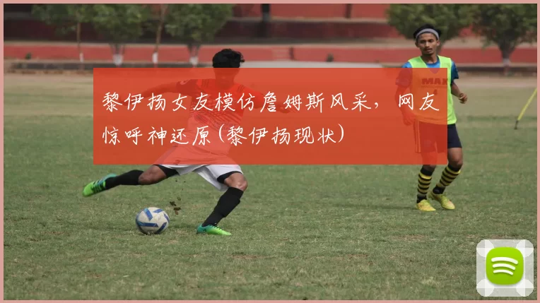 黎伊扬女友模仿詹姆斯风采，网友惊呼神还原(黎伊扬现状)